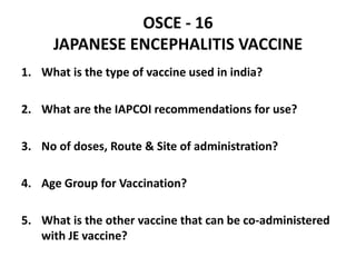 OSCE - 16
JAPANESE ENCEPHALITIS VACCINE
1. What is the type of vaccine used in india?
2. What are the IAPCOI recommendations for use?
3. No of doses, Route & Site of administration?
4. Age Group for Vaccination?
5. What is the other vaccine that can be co-administered
with JE vaccine?
 
