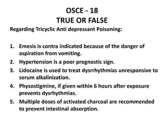 OSCE - 18
TRUE OR FALSE
Regarding Tricyclic Anti depressant Poisoning:
1. Emesis is contra indicated because of the danger of
aspiration from vomiting.
2. Hypertension is a poor prognostic sign.
3. Lidocaine is used to treat dysrrhythmias unresponsive to
serum alkalinization.
4. Physostigmine, if given within 6 hours after exposure
prevents dysrhythmias.
5. Multiple doses of activated charcoal are recommended
to prevent intestinal absorption.
 
