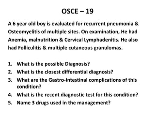 OSCE – 19
A 6 year old boy is evaluated for recurrent pneumonia &
Osteomyelitis of multiple sites. On examination, He had
Anemia, malnutrition & Cervical Lymphadenitis. He also
had Folliculitis & multiple cutaneous granulomas.
1. What is the possible Diagnosis?
2. What is the closest differential diagnosis?
3. What are the Gastro-Intestinal complications of this
condition?
4. What is the recent diagnostic test for this condition?
5. Name 3 drugs used in the management?
 