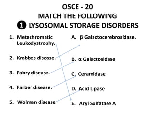 OSCE - 20
MATCH THE FOLLOWING
❶ LYSOSOMAL STORAGE DISORDERS
1. Metachromatic
Leukodystrophy.
2. Krabbes disease.
3. Fabry disease.
4. Farber disease.
5. Wolman disease
A. β Galactocerebrosidase.
B. α Galactosidase
C. Ceramidase
D. Acid Lipase
E. Aryl Sulfatase A
 