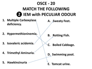 OSCE - 20
MATCH THE FOLLOWING
❷ IEM with PECULIAR ODOUR
1. Multiple Carboxylase
deficiency.
2. Hypermethioninemia.
3. Isovaleric acidemia.
4. Trimethyl Aminuria.
5. Hawkinsinuria
A. Sweaty Feet.
B. Rotting Fish.
C. Boiled Cabbage.
D. Swimming pool.
E. Tomcat urine.
 
