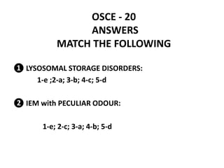 OSCE - 20
ANSWERS
MATCH THE FOLLOWING
❶ LYSOSOMAL STORAGE DISORDERS:
1-e ;2-a; 3-b; 4-c; 5-d
❷ IEM with PECULIAR ODOUR:
1-e; 2-c; 3-a; 4-b; 5-d
 