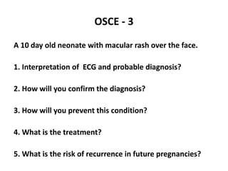 OSCE - 3
A 10 day old neonate with macular rash over the face.
1. Interpretation of ECG and probable diagnosis?
2. How will you confirm the diagnosis?
3. How will you prevent this condition?
4. What is the treatment?
5. What is the risk of recurrence in future pregnancies?
 
