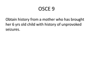 OSCE 9
Obtain history from a mother who has brought
her 6 yrs old child with history of unprovoked
seizures.
 