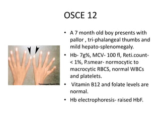 OSCE 12
• A 7 month old boy presents with
pallor , tri-phalangeal thumbs and
mild hepato-splenomegaly.
• Hb- 7g%, MCV- 100 fl, Reti.count-
< 1%, P.smear- normocytic to
macrocytic RBCS, normal WBCs
and platelets.
• Vitamin B12 and folate levels are
normal.
• Hb electrophoresis- raised HbF.
 