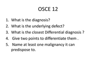 OSCE 12
1. What is the diagnosis?
2. What is the underlying defect?
3. What is the closest Differential diagnosis ?
4. Give two points to differentiate them .
5. Name at least one malignancy it can
predispose to.
 