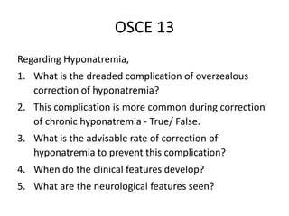 OSCE 13
Regarding Hyponatremia,
1. What is the dreaded complication of overzealous
correction of hyponatremia?
2. This complication is more common during correction
of chronic hyponatremia - True/ False.
3. What is the advisable rate of correction of
hyponatremia to prevent this complication?
4. When do the clinical features develop?
5. What are the neurological features seen?
 