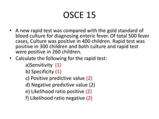 OSCE 15
• A new rapid test was compared with the gold standard of
blood culture for diagnosing enteric fever. Of total 500 fever
cases, Culture was positive in 400 children. Rapid test was
positive in 300 children and both culture and rapid test
were positive in 260 children.
• Calculate the following for the rapid test:
a)Sensitivity (1)
b) Specificity (1)
c) Positive predictive value (2)
d) Negative predictive value (2)
e) Likelihood ratio positive (2)
f) Likelihood ratio negative (2)
 
