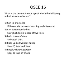 OSCE 16
What is the developmental age at which the following
milestones are achieved?
1) Can tie shoelaces
Differentiate between morning and afternoon
2) Can button up clothes
Say which line is longer of two lines
3) Build tower of nine
Unbutton shirt
4) Picks up ball without falling
Uses ‘I’, ‘Me’ and ‘You’.
5) Kneels without support
Likes to take off shoes
 