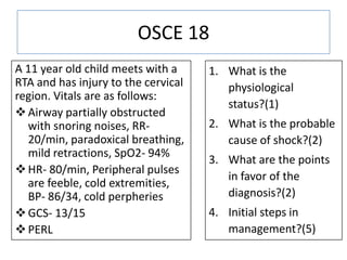 OSCE 18
A 11 year old child meets with a
RTA and has injury to the cervical
region. Vitals are as follows:
Airway partially obstructed
with snoring noises, RR-
20/min, paradoxical breathing,
mild retractions, SpO2- 94%
HR- 80/min, Peripheral pulses
are feeble, cold extremities,
BP- 86/34, cold perpheries
GCS- 13/15
PERL
1. What is the
physiological
status?(1)
2. What is the probable
cause of shock?(2)
3. What are the points
in favor of the
diagnosis?(2)
4. Initial steps in
management?(5)
 