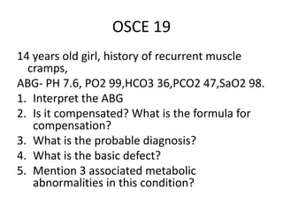 OSCE 19
14 years old girl, history of recurrent muscle
cramps,
ABG- PH 7.6, PO2 99,HCO3 36,PCO2 47,SaO2 98.
1. Interpret the ABG
2. Is it compensated? What is the formula for
compensation?
3. What is the probable diagnosis?
4. What is the basic defect?
5. Mention 3 associated metabolic
abnormalities in this condition?
 