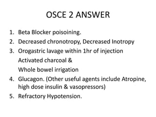OSCE 2 ANSWER
1. Beta Blocker poisoining.
2. Decreased chronotropy, Decreased Inotropy
3. Orogastric lavage within 1hr of injection
Activated charcoal &
Whole bowel irrigation
4. Glucagon. (Other useful agents include Atropine,
high dose insulin & vasopressors)
5. Refractory Hypotension.
 