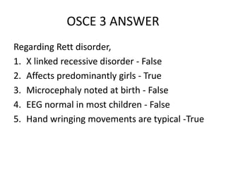 OSCE 3 ANSWER
Regarding Rett disorder,
1. X linked recessive disorder - False
2. Affects predominantly girls - True
3. Microcephaly noted at birth - False
4. EEG normal in most children - False
5. Hand wringing movements are typical -True
 