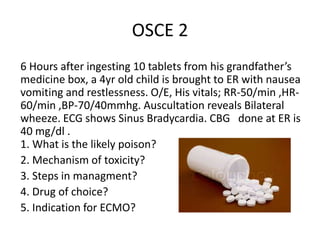 OSCE 2
6 Hours after ingesting 10 tablets from his grandfather’s
medicine box, a 4yr old child is brought to ER with nause...