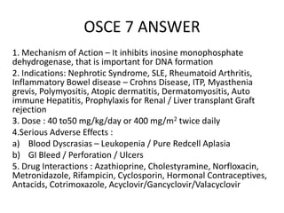 OSCE 7 ANSWER
1. Mechanism of Action – It inhibits inosine monophosphate
dehydrogenase, that is important for DNA formation
2. Indications: Nephrotic Syndrome, SLE, Rheumatoid Arthritis,
Inflammatory Bowel disease – Crohns Disease, ITP, Myasthenia
grevis, Polymyositis, Atopic dermatitis, Dermatomyositis, Auto
immune Hepatitis, Prophylaxis for Renal / Liver transplant Graft
rejection
3. Dose : 40 to50 mg/kg/day or 400 mg/m2 twice daily
4.Serious Adverse Effects :
a) Blood Dyscrasias – Leukopenia / Pure Redcell Aplasia
b) GI Bleed / Perforation / Ulcers
5. Drug Interactions : Azathioprine, Cholestyramine, Norfloxacin,
Metronidazole, Rifampicin, Cyclosporin, Hormonal Contraceptives,
Antacids, Cotrimoxazole, Acyclovir/Gancyclovir/Valacyclovir
 