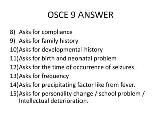 OSCE 9 ANSWER
8) Asks for compliance
9) Asks for family history
10)Asks for developmental history
11)Asks for birth and neonatal problem
12)Asks for the time of occurrence of seizures
13)Asks for frequency
14)Asks for precipitating factor like from fever.
15)Asks for personality change / school problem /
Intellectual deterioration.
 