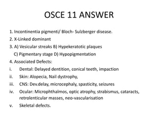 OSCE 11 ANSWER
1. Incontinentia pigmenti/ Bloch- Sulzberger disease.
2. X-Linked dominant
3. A) Vesicular streaks B) Hypekeratotic plaques
C) Pigmentary stage D) Hypopigmentation
4. Associated Defects:
i. Dental: Delayed dentition, conical teeth, impaction
ii. Skin: Alopecia, Nail dystrophy,
iii. CNS: Dev.delay, microcephaly, spasticity, seizures
iv. Ocular: Microphthalmos, optic atrophy, strabismus, cataracts,
retrolenticular masses, neo-vascularisation
v. Skeletal defects.
 