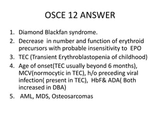 OSCE 12 ANSWER
1. Diamond Blackfan syndrome.
2. Decrease in number and function of erythroid
precursors with probable insensitivity to EPO
3. TEC (Transient Erythroblastopenia of childhood)
4. Age of onset(TEC usually beyond 6 months),
MCV(normocytic in TEC), h/o preceding viral
infection( present in TEC), HbF& ADA( Both
increased in DBA)
5. AML, MDS, Osteosarcomas
 