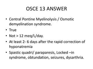OSCE 13 ANSWER
• Central Pontine Myelinolysis / Osmotic
demyelination syndrome.
• True
• Not > 12 meq/L/day.
• At least 2- 6 days after the rapid correction of
hyponatremia
• Spastic quadri/ paraparesis, Locked –in
syndrome, obtundation, seizures, dysarthria.
 