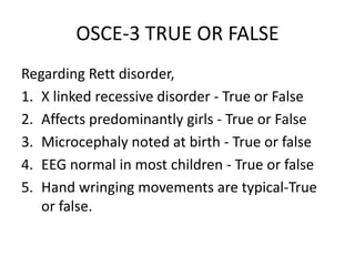 OSCE-3 TRUE OR FALSE
Regarding Rett disorder,
1. X linked recessive disorder - True or False
2. Affects predominantly girls - True or False
3. Microcephaly noted at birth - True or false
4. EEG normal in most children - True or false
5. Hand wringing movements are typical-True
or false.
 