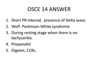 OSCE 14 ANSWER
1. Short PR interval, presence of Delta wave.
2. Wolf- Parkinson White syndrome
3. During resting stage when there is no
tachycardia.
4. Propanolol
5. Digoxin, CCBs.
 