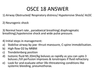 OSCE 18 ANSWER
1) Airway Obstructed/ Respiratory distress/ Hypotensive Shock/ ALOC
2) Neurogenic shock
3) Normal heart rate , paradoxical breathing( diaphragmatic
breathing),hypotensive shock and wide pulse pressure.
4) Initial steps in management:
a) Stabilise airway by jaw- thrust manouvre, C-spine immobilisation.
b) High flow O2 by NRBM
c) Trendelenberg position
d) Isotonic fluid NS 20ml/kg boluses as rapidly as you can upto 3
boluses /till perfusion improves & Ionotropes if fluid refractory.
e) Look for and evaluate other life-thtreatening conditions like
systemic bleeding, pneumothorax.
 