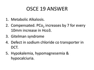 OSCE 19 ANSWER
1. Metabolic Alkalosis.
2. Compensated. PCo2 increases by 7 for every
10mm increase in Hco3.
3. Gitelman syndrome
4. Defect in sodium chloride co transporter in
DCT.
5. Hypokalemia, hypomagnesemia &
hypocalciuria.
 