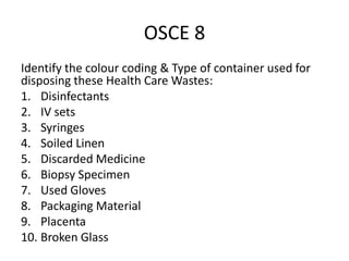 OSCE 8
Identify the colour coding & Type of container used for
disposing these Health Care Wastes:
1. Disinfectants
2. IV sets
3. Syringes
4. Soiled Linen
5. Discarded Medicine
6. Biopsy Specimen
7. Used Gloves
8. Packaging Material
9. Placenta
10. Broken Glass
 