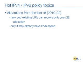 Hot IPv4 / IPv6 policy topics
•   Allocations from the last /8 (2010-02)
     - new and existing LIRs can receive only one /22
         allocation
     - only if they already have IPv6 space




                                                        11
 