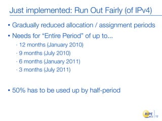 Just implemented: Run Out Fairly (of IPv4)
•   Gradually reduced allocation / assignment periods
•   Needs for “Entire Period” of up to...
     - 12 months (January 2010)
     - 9 months (July 2010)

     - 6 months (January 2011)

     - 3 months (July 2011)




•   50% has to be used up by half-period


                                                        12
 