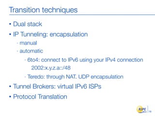Transition techniques
•   Dual stack
•   IP Tunneling: encapsulation
     - manual
     - automatic

         -   6to4: connect to IPv6 using your IPv4 connection
               2002:x.y.z.a::/48
         -   Teredo: through NAT. UDP encapsulation
•   Tunnel Brokers: virtual IPv6 ISPs
•   Protocol Translation

                                                                16
 