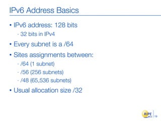 IPv6 Address Basics
•   IPv6 address: 128 bits
     -   32 bits in IPv4
•   Every subnet is a /64
•   Sites assignments between:
     - /64 (1 subnet)
     - /56 (256 subnets)

     - /48 (65,536 subnets)

•   Usual allocation size /32


                                 19
 