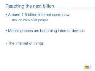 Reaching the next billion
•   Around 1.6 billion Internet users now
     -   around 25% of all people


•   Mobile phones are becoming Internet devices


•   The Internet of things




                                                  3
 