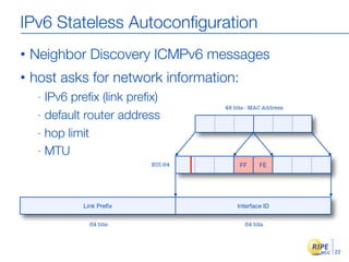 IPv6 Stateless Autoconﬁguration
•   Neighbor Discovery ICMPv6 messages
•   host asks for network information:
     - IPv6 preﬁx (link preﬁx)
                                     48 bits - MAC Address
     - default router address

     - hop limit

     - MTU
                            EUI-64        FF     FE




              Link Preﬁx                 Interface ID

                64 bits                     64 bits




                                                             22
 
