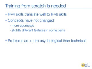 Training from scratch is needed
•   IPv4 skills translate well to IPv6 skills
•   Concepts have not changed
     - more addresses
     - slightly different features in some parts



•   Problems are more psychological than technical!




                                                      26
 