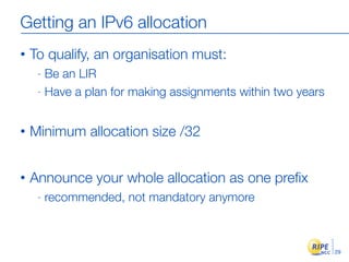 Getting an IPv6 allocation
•   To qualify, an organisation must:
     - Be an LIR
     - Have a plan for making assignments within two years



•   Minimum allocation size /32


•   Announce your whole allocation as one preﬁx
     -   recommended, not mandatory anymore



                                                             29
 