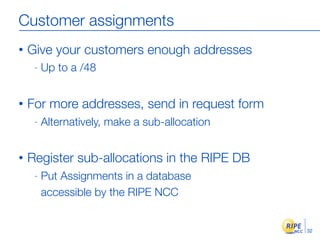 Customer assignments
•   Give your customers enough addresses
     -   Up to a /48


•   For more addresses, send in request form
     -   Alternatively, make a sub-allocation


•   Register sub-allocations in the RIPE DB
     -   Put Assignments in a database
         accessible by the RIPE NCC


                                                32
 