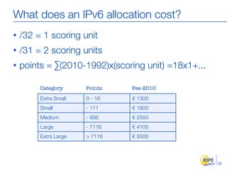 What does an IPv6 allocation cost?
•   /32 = 1 scoring unit
•   /31 = 2 scoring units
•   points = ∑(2010-1992)x(scoring unit) =18x1+...

         Category      Points   Fee 2010
         Extra Small   0 - 16   € 1300
         Small         - 111    € 1800
         Medium        - 936    € 2550
         Large         - 7116   € 4100
         Extra Large   > 7116   € 5500



                                                     33
 
