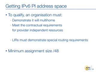Getting IPv6 PI address space
•   To qualify, an organisation must:
     - Demonstrate it will multihome
     - Meet the contractual requirements

       for provider independent resources

     -   LIRs must demonstrate special routing requirements


•   Minimum assignment size /48



                                                              34
 