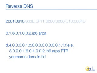 Reverse DNS


2001:0610:003E:EF11:0000:0000:C100:004D

0.1.6.0.1.0.0.2.ip6.arpa

d.4.0.0.0.0.1.c.0.0.0.0.0.0.0.0.1.1.f.e.e.
  3.0.0.0.1.6.0.1.0.0.2.ip6.arpa PTR
  yourname.domain.tld


                                             36
 