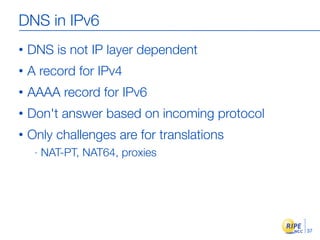DNS in IPv6
•   DNS is not IP layer dependent
•   A record for IPv4
•   AAAA record for IPv6
•   Don't answer based on incoming protocol
•   Only challenges are for translations
     -   NAT-PT, NAT64, proxies




                                              37
 