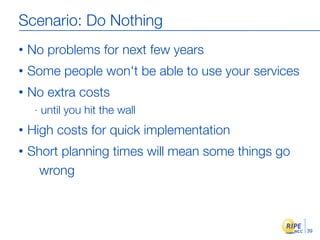 Scenario: Do Nothing
•   No problems for next few years
•   Some people won't be able to use your services
•   No extra costs
     -   until you hit the wall
•   High costs for quick implementation
•   Short planning times will mean some things go
      wrong



                                                     39
 