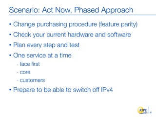 Scenario: Act Now, Phased Approach
•   Change purchasing procedure (feature parity)
•   Check your current hardware and software
•   Plan every step and test
•   One service at a time
     - face ﬁrst
     - core

     - customers

•   Prepare to be able to switch off IPv4


                                                   41
 