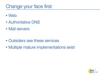 Change your face ﬁrst
•   Web
•   Authoritative DNS
•   Mail servers

•   Outsiders see these services
•   Multiple mature implementations exist




                                            42
 
