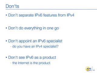 Don'ts
•   Don't separate IPv6 features from IPv4


•   Don't do everything in one go


•   Don't appoint an IPv6 specialist
     -   do you have an IPv4 specialist?


•   Don't see IPv6 as a product
     -   the Internet is the product
                                             43
 