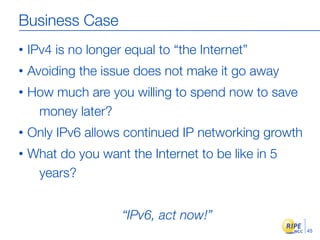 Business Case
•   IPv4 is no longer equal to “the Internet”
•   Avoiding the issue does not make it go away
•   How much are you willing to spend now to save
     money later?
•   Only IPv6 allows continued IP networking growth
•   What do you want the Internet to be like in 5
     years?


                     “IPv6, act now!”
                                                      45
 