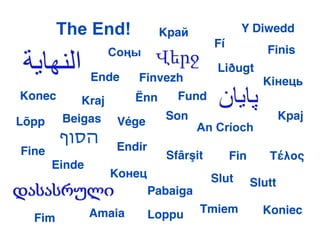The End!             Kрай             Y Diwedd
                                       Fí
                  Соңы                               Finis
                                        Liðugt
               Ende    Finvezh                      Kiнець
Konec      Kraj        Ënn     Fund

Lõpp    Beigas     Vége      Son                          Kpaj
                                     An Críoch
        ‫הסוף‬       Endir
Fine                         Sfârşit        Fin      Τέλος
       Einde
                  Конeц                Slut       Slutt
                           Pabaiga
               Amaia       Loppu     Tmiem          Koniec
  Fim
 