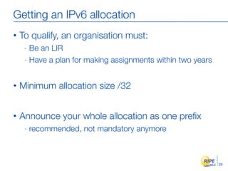 Getting an IPv6 allocation
•   To qualify, an organisation must:
     - Be an LIR
     - Have a plan for making assignment...