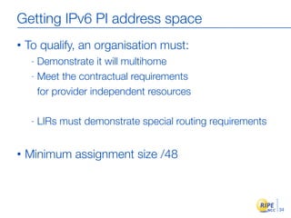 Getting IPv6 PI address space
•   To qualify, an organisation must:
     - Demonstrate it will multihome
     - Meet the c...