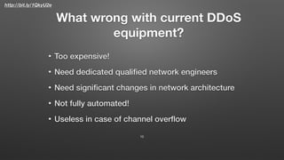 http://bit.ly/1QkyU2e
What wrong with current DDoS
equipment?
• Too expensive!
• Need dedicated qualiﬁed network engineers
• Need signiﬁcant changes in network architecture
• Not fully automated!
• Useless in case of channel overﬂow
10
 